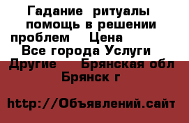 Гадание, ритуалы, помощь в решении проблем. › Цена ­ 1 000 - Все города Услуги » Другие   . Брянская обл.,Брянск г.